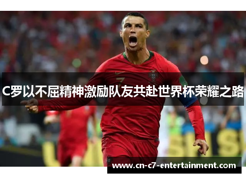 C罗以不屈精神激励队友共赴世界杯荣耀之路