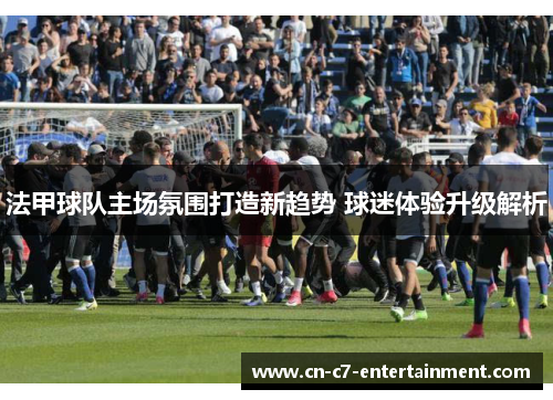 法甲球队主场氛围打造新趋势 球迷体验升级解析